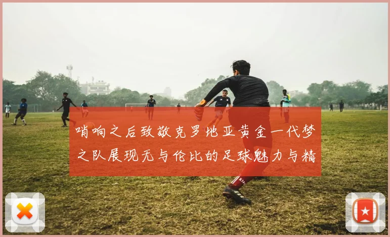 哨响之后致敬克罗地亚黄金一代梦之队展现无与伦比的足球魅力与精神