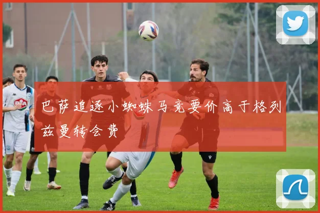 巴萨追逐小蜘蛛马竞要价高于格列兹曼转会费