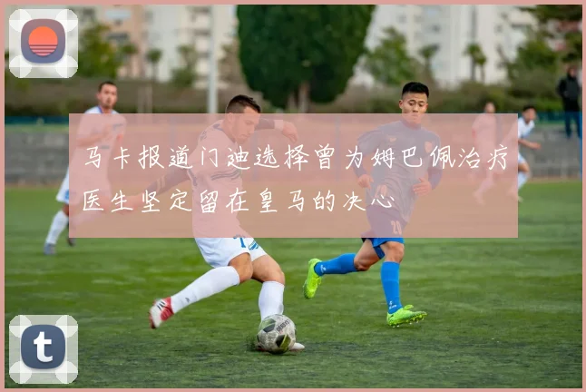 马卡报道门迪选择曾为姆巴佩治疗医生坚定留在皇马的决心