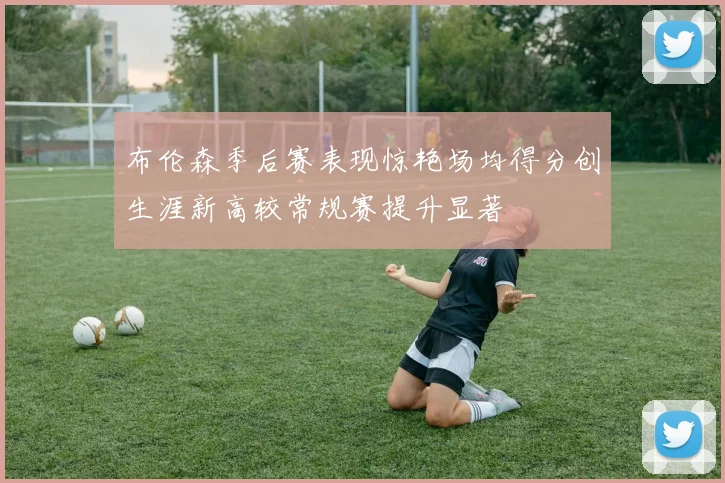 布伦森季后赛表现惊艳场均得分创生涯新高较常规赛提升显著