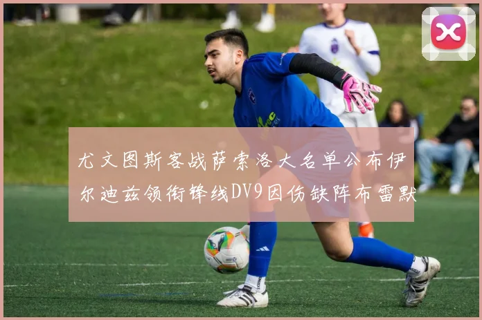 尤文图斯客战萨索洛大名单公布伊尔迪兹领衔锋线DV9因伤缺阵布雷默在列