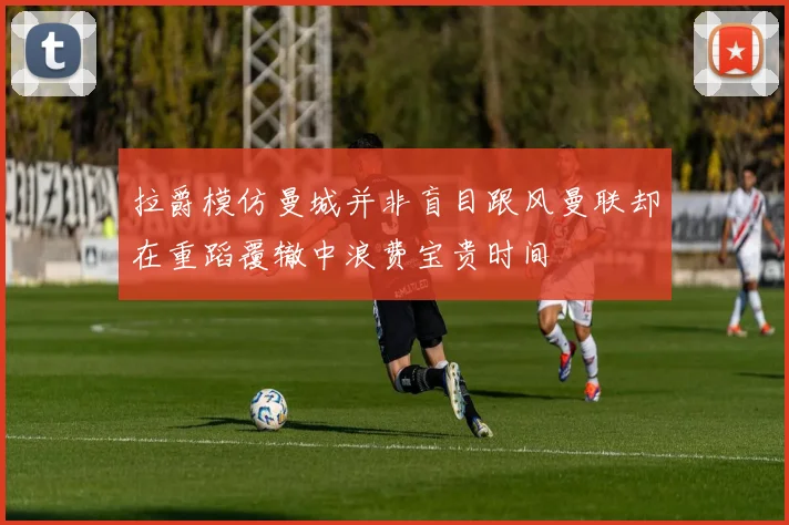 拉爵模仿曼城并非盲目跟风曼联却在重蹈覆辙中浪费宝贵时间