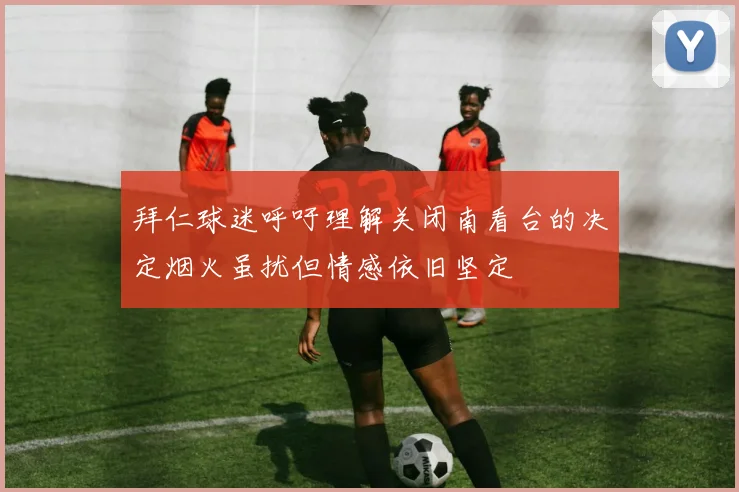 拜仁球迷呼吁理解关闭南看台的决定烟火虽扰但情感依旧坚定