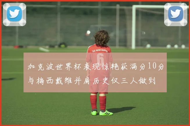 加克波世界杯表现惊艳获满分10分与梅西戴维并肩历史仅三人做到