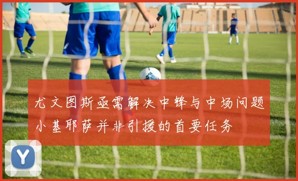 尤文图斯亟需解决中锋与中场问题小基耶萨并非引援的首要任务
