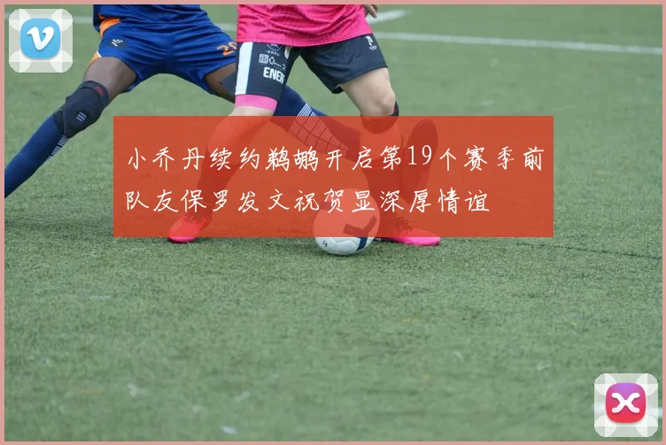 小乔丹续约鹈鹕开启第19个赛季前队友保罗发文祝贺显深厚情谊