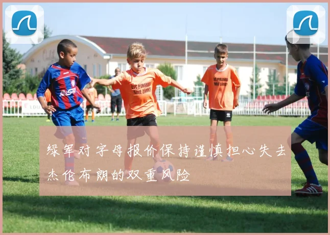 绿军对字母报价保持谨慎担心失去杰伦布朗的双重风险