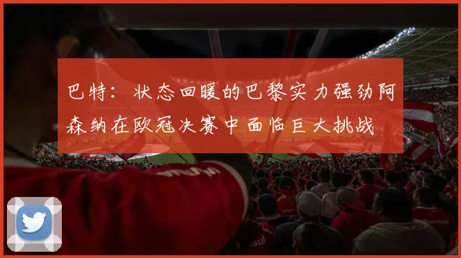巴特：状态回暖的巴黎实力强劲阿森纳在欧冠决赛中面临巨大挑战