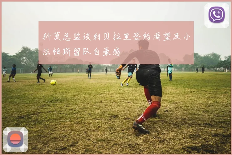 科莫总监谈利贝拉里签约渴望及小法帕斯留队自豪感