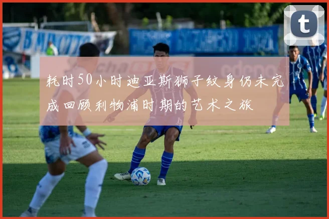 耗时50小时迪亚斯狮子纹身仍未完成回顾利物浦时期的艺术之旅