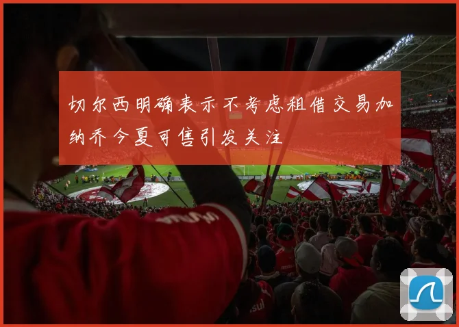 切尔西明确表示不考虑租借交易加纳乔今夏可售引发关注