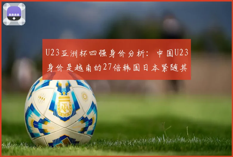 U23亚洲杯四强身价分析：中国U23身价是越南的27倍韩国日本紧随其后