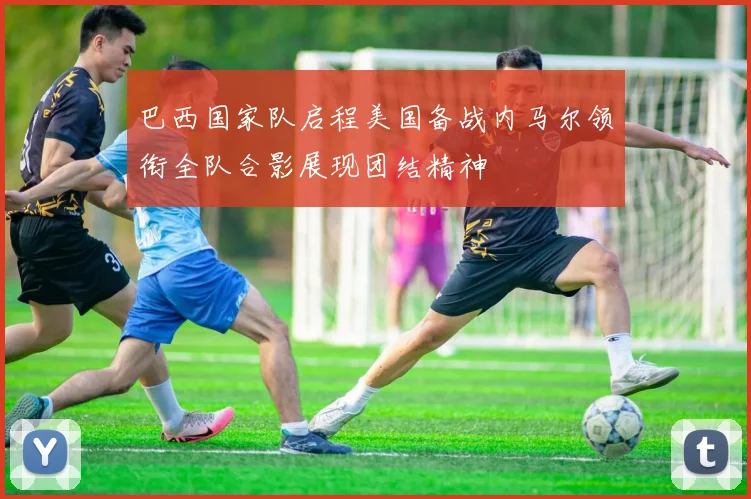 巴西国家队启程美国备战内马尔领衔全队合影展现团结精神