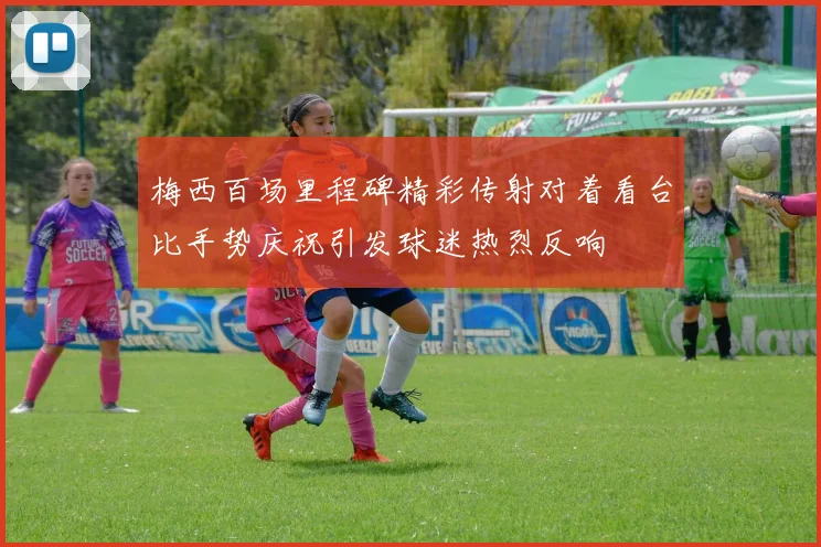 梅西百场里程碑精彩传射对着看台比手势庆祝引发球迷热烈反响