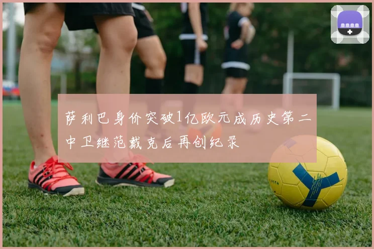 萨利巴身价突破1亿欧元成历史第二中卫继范戴克后再创纪录